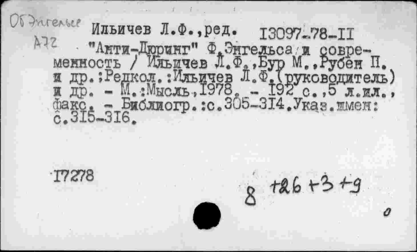 ﻿Ильичев Л.Ф.,ред. 13097-78-11
”Анти-Дюринг" Ф.Энгельса/и современность / Ильичев Л.Ф.,Бур М.,Рубен П. и др. ;Редкол.‘.Ильичев Л. ФХ руководит ель) и др. - М.:Мысль>1978. - 192 с. >5 л.ил., факс. - Библиогр.:с.305-314,Указ.имен: с.315-316.
■17278
1~А1о
о